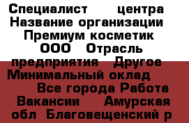 Специалист Call-центра › Название организации ­ Премиум косметик, ООО › Отрасль предприятия ­ Другое › Минимальный оклад ­ 20 000 - Все города Работа » Вакансии   . Амурская обл.,Благовещенский р-н